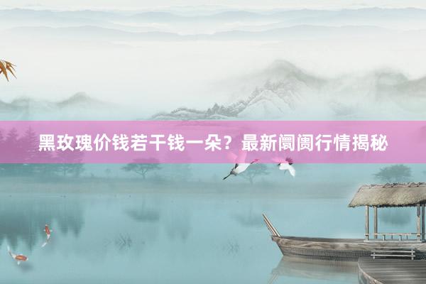 黑玫瑰价钱若干钱一朵？最新阛阓行情揭秘